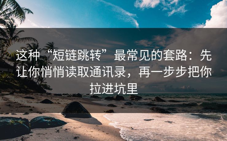 这种“短链跳转”最常见的套路：先让你悄悄读取通讯录，再一步步把你拉进坑里