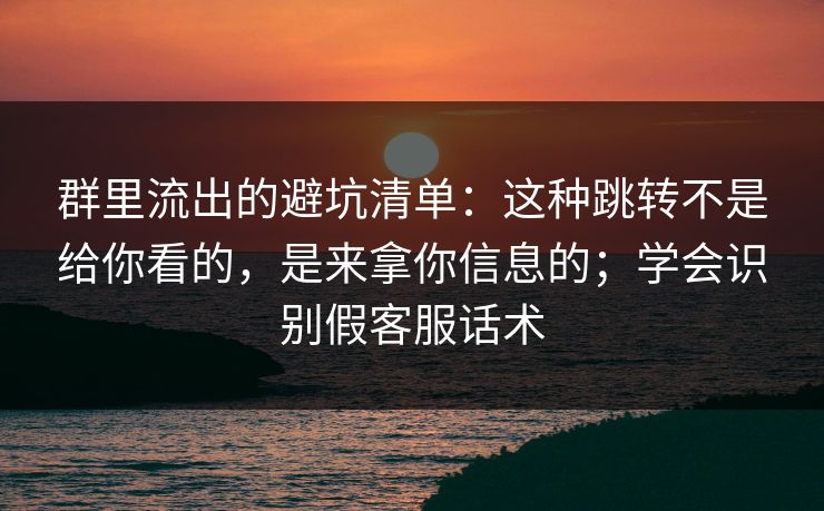 群里流出的避坑清单：这种跳转不是给你看的，是来拿你信息的；学会识别假客服话术