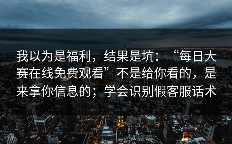 我以为是福利，结果是坑：“每日大赛在线免费观看”不是给你看的，是来拿你信息的；学会识别假客服话术