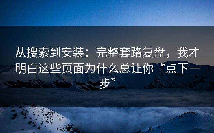 从搜索到安装：完整套路复盘，我才明白这些页面为什么总让你“点下一步”