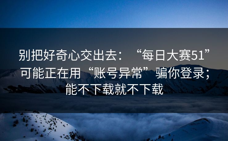 别把好奇心交出去：“每日大赛51”可能正在用“账号异常”骗你登录；能不下载就不下载