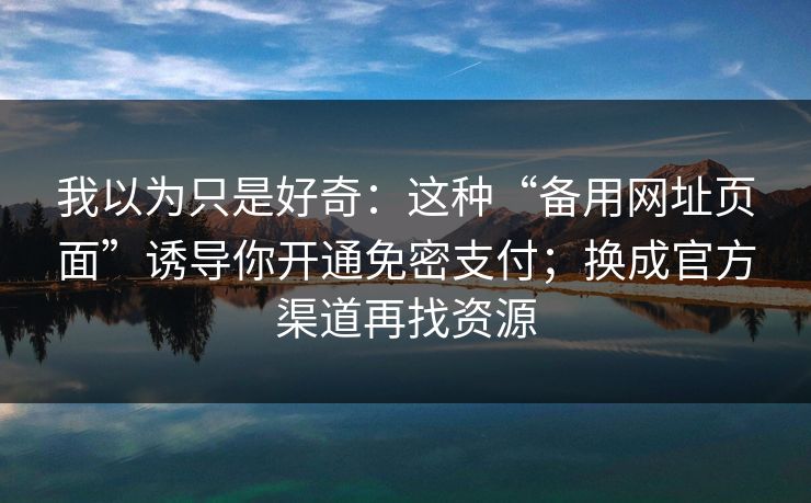 我以为只是好奇：这种“备用网址页面”诱导你开通免密支付；换成官方渠道再找资源