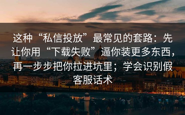这种“私信投放”最常见的套路：先让你用“下载失败”逼你装更多东西，再一步步把你拉进坑里；学会识别假客服话术