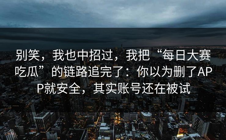别笑，我也中招过，我把“每日大赛吃瓜”的链路追完了：你以为删了APP就安全，其实账号还在被试