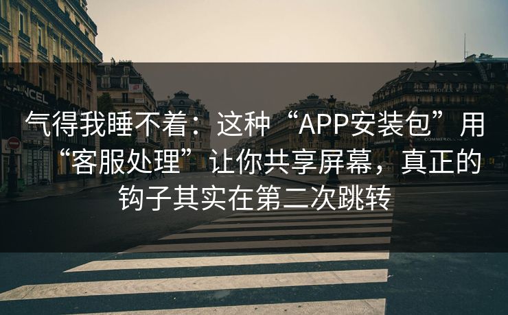气得我睡不着：这种“APP安装包”用“客服处理”让你共享屏幕，真正的钩子其实在第二次跳转