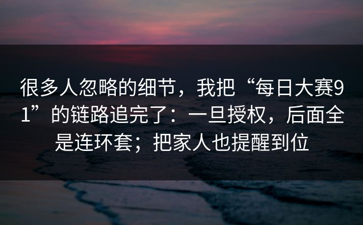 很多人忽略的细节，我把“每日大赛91”的链路追完了：一旦授权，后面全是连环套；把家人也提醒到位