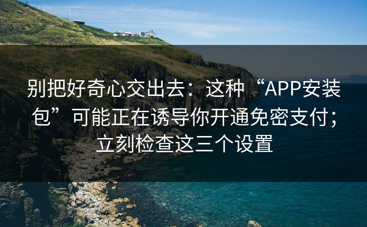 别把好奇心交出去：这种“APP安装包”可能正在诱导你开通免密支付；立刻检查这三个设置