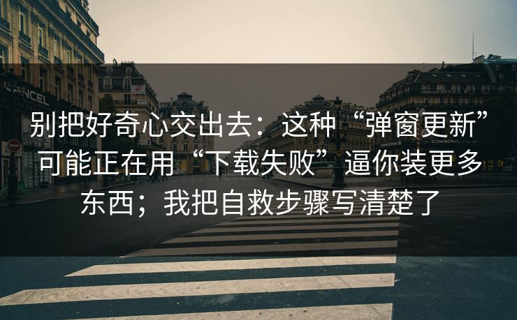 别把好奇心交出去：这种“弹窗更新”可能正在用“下载失败”逼你装更多东西；我把自救步骤写清楚了