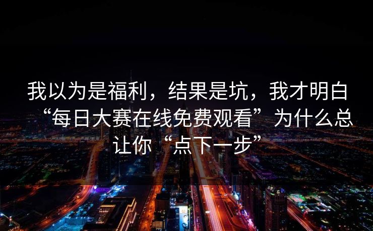 我以为是福利，结果是坑，我才明白“每日大赛在线免费观看”为什么总让你“点下一步”