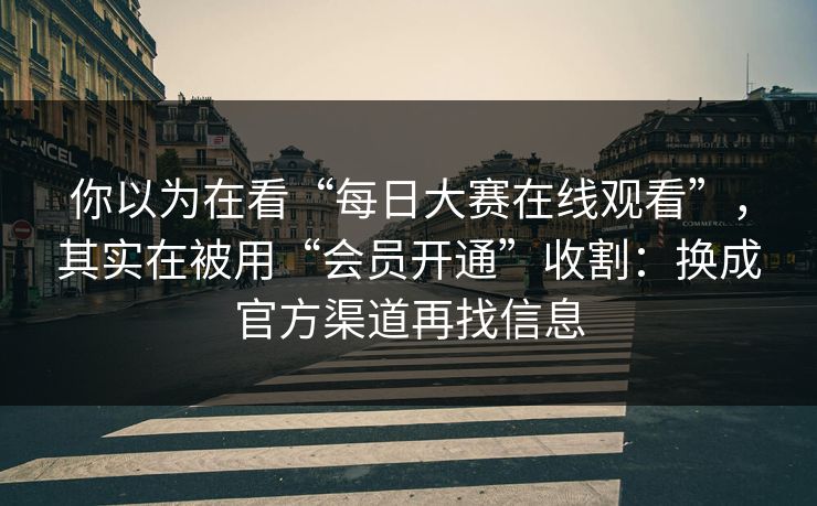 你以为在看“每日大赛在线观看”，其实在被用“会员开通”收割：换成官方渠道再找信息
