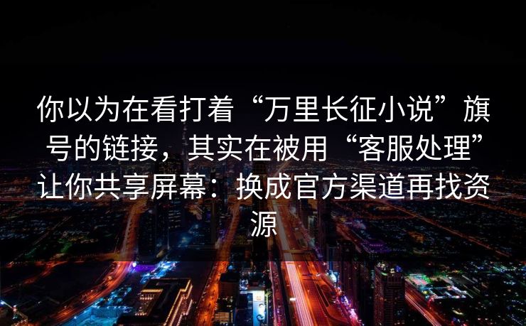 你以为在看打着“万里长征小说”旗号的链接，其实在被用“客服处理”让你共享屏幕：换成官方渠道再找资源