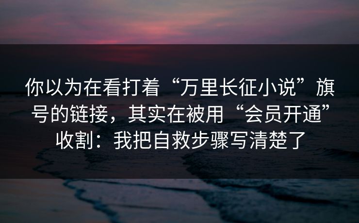 你以为在看打着“万里长征小说”旗号的链接，其实在被用“会员开通”收割：我把自救步骤写清楚了
