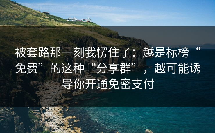 被套路那一刻我愣住了：越是标榜“免费”的这种“分享群”，越可能诱导你开通免密支付
