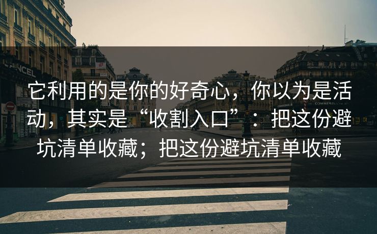 它利用的是你的好奇心，你以为是活动，其实是“收割入口”：把这份避坑清单收藏；把这份避坑清单收藏