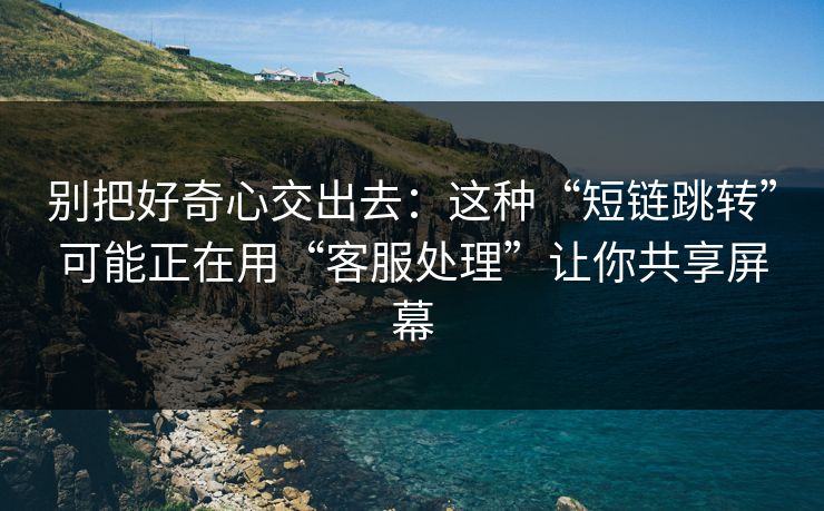 别把好奇心交出去：这种“短链跳转”可能正在用“客服处理”让你共享屏幕