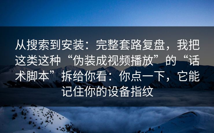 从搜索到安装：完整套路复盘，我把这类这种“伪装成视频播放”的“话术脚本”拆给你看：你点一下，它能记住你的设备指纹
