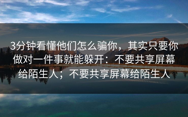 3分钟看懂他们怎么骗你，其实只要你做对一件事就能躲开：不要共享屏幕给陌生人；不要共享屏幕给陌生人