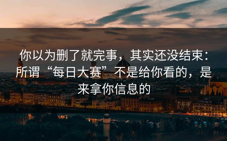 你以为删了就完事，其实还没结束：所谓“每日大赛”不是给你看的，是来拿你信息的