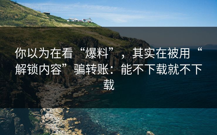 你以为在看“爆料”，其实在被用“解锁内容”骗转账：能不下载就不下载