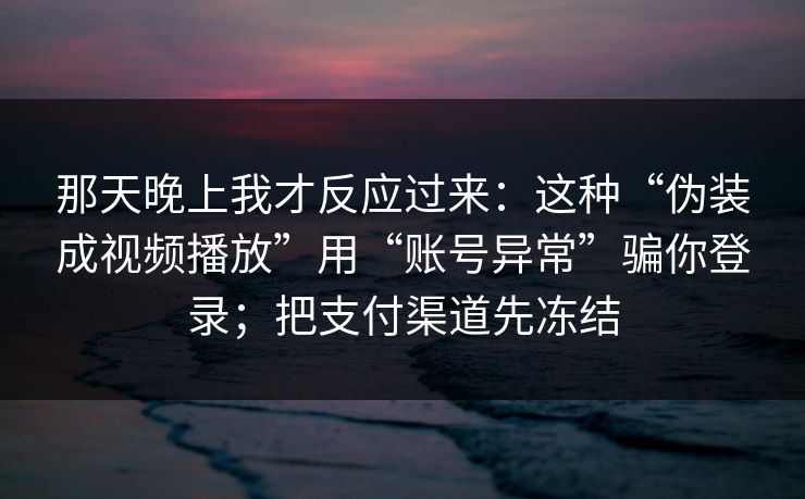 那天晚上我才反应过来：这种“伪装成视频播放”用“账号异常”骗你登录；把支付渠道先冻结