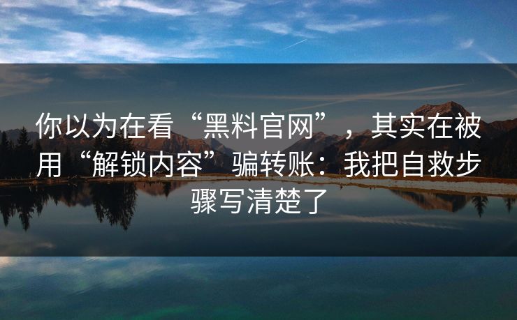 你以为在看“黑料官网”，其实在被用“解锁内容”骗转账：我把自救步骤写清楚了