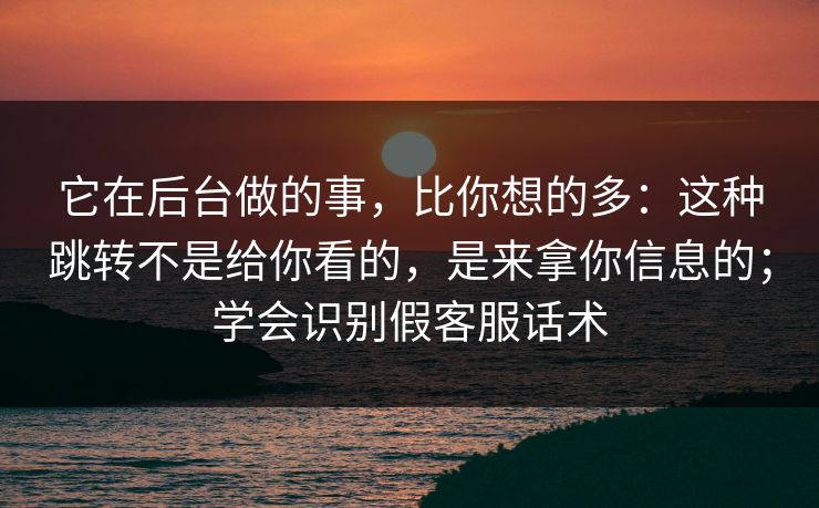 它在后台做的事，比你想的多：这种跳转不是给你看的，是来拿你信息的；学会识别假客服话术
