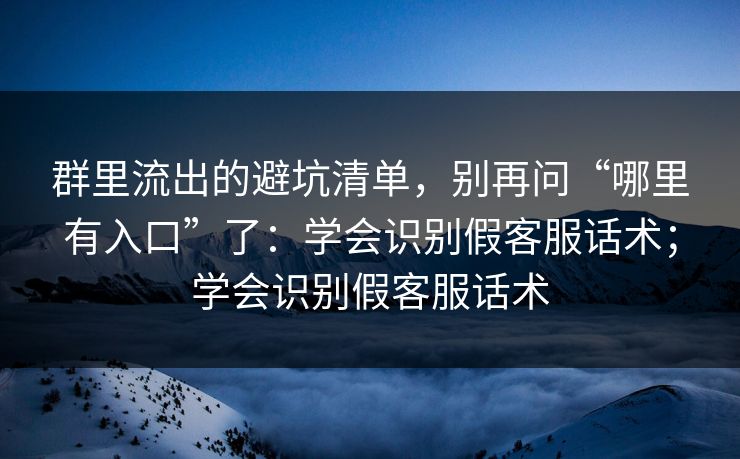 群里流出的避坑清单，别再问“哪里有入口”了：学会识别假客服话术；学会识别假客服话术