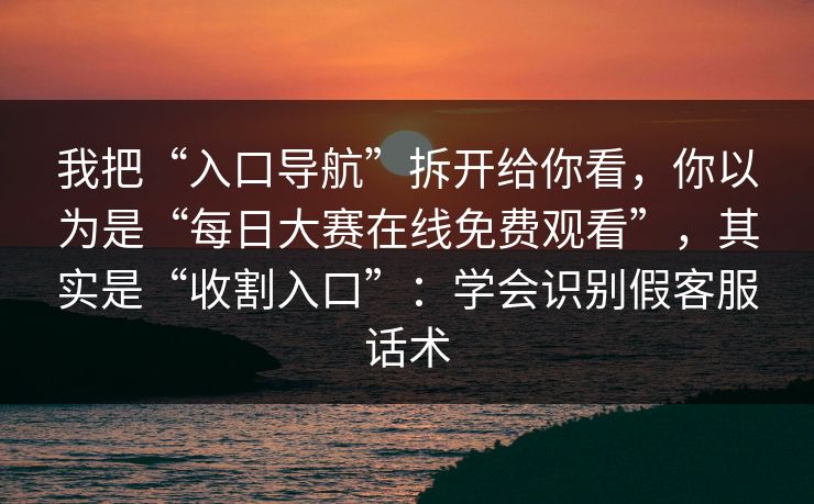 我把“入口导航”拆开给你看，你以为是“每日大赛在线免费观看”，其实是“收割入口”：学会识别假客服话术