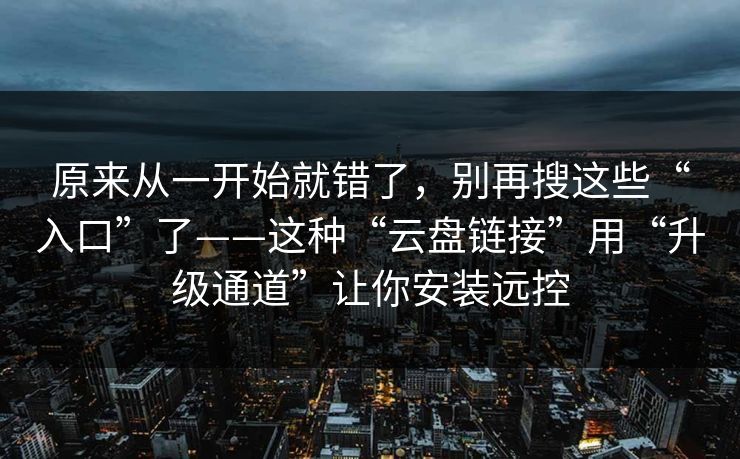 原来从一开始就错了，别再搜这些“入口”了——这种“云盘链接”用“升级通道”让你安装远控