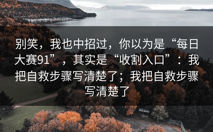 别笑，我也中招过，你以为是“每日大赛91”，其实是“收割入口”：我把自救步骤写清楚了；我把自救步骤写清楚了