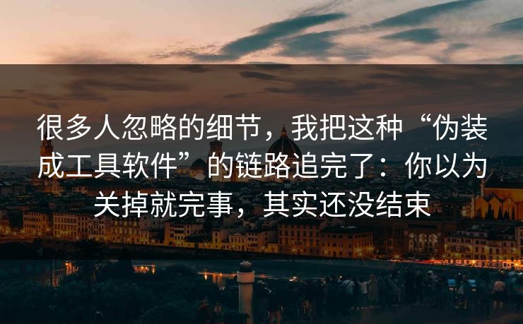 很多人忽略的细节，我把这种“伪装成工具软件”的链路追完了：你以为关掉就完事，其实还没结束