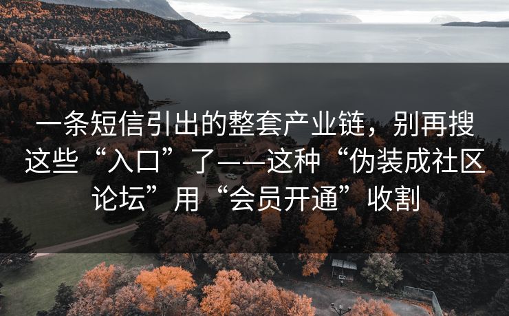 一条短信引出的整套产业链，别再搜这些“入口”了——这种“伪装成社区论坛”用“会员开通”收割