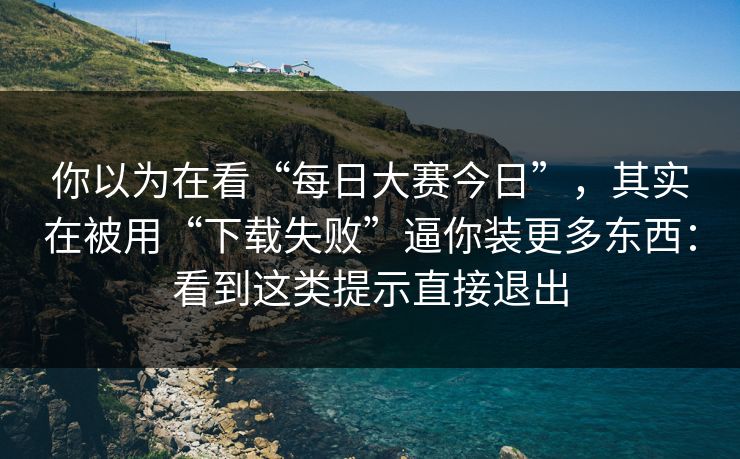 你以为在看“每日大赛今日”，其实在被用“下载失败”逼你装更多东西：看到这类提示直接退出