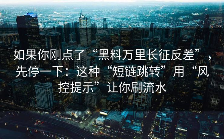 如果你刚点了“黑料万里长征反差”，先停一下：这种“短链跳转”用“风控提示”让你刷流水