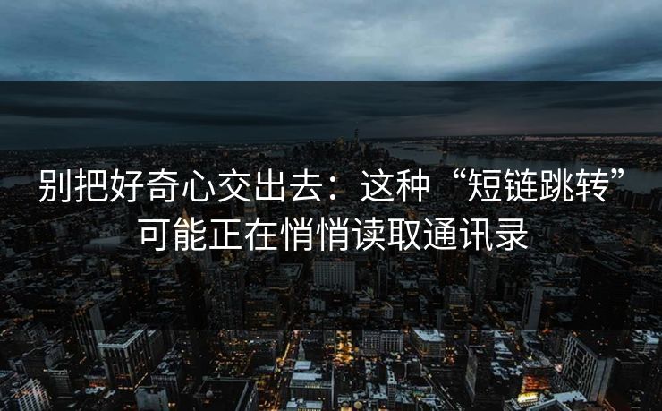 别把好奇心交出去：这种“短链跳转”可能正在悄悄读取通讯录