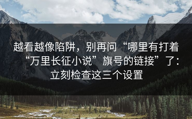 越看越像陷阱，别再问“哪里有打着“万里长征小说”旗号的链接”了：立刻检查这三个设置