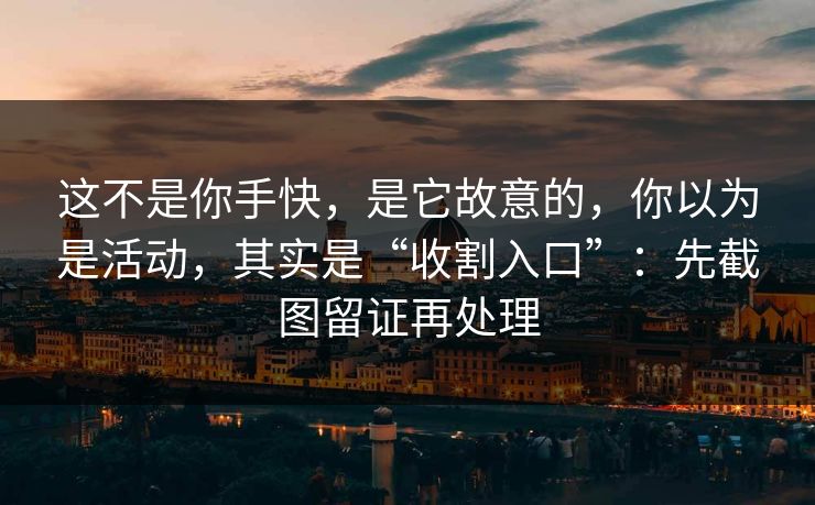 这不是你手快，是它故意的，你以为是活动，其实是“收割入口”：先截图留证再处理