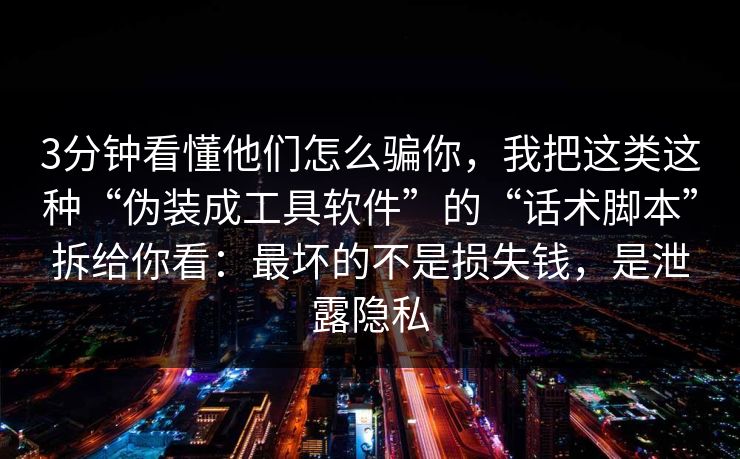 3分钟看懂他们怎么骗你，我把这类这种“伪装成工具软件”的“话术脚本”拆给你看：最坏的不是损失钱，是泄露隐私