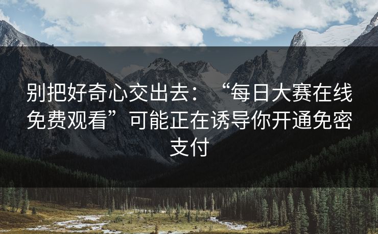 别把好奇心交出去：“每日大赛在线免费观看”可能正在诱导你开通免密支付
