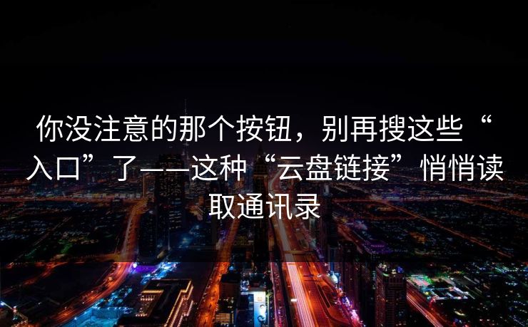 你没注意的那个按钮，别再搜这些“入口”了——这种“云盘链接”悄悄读取通讯录