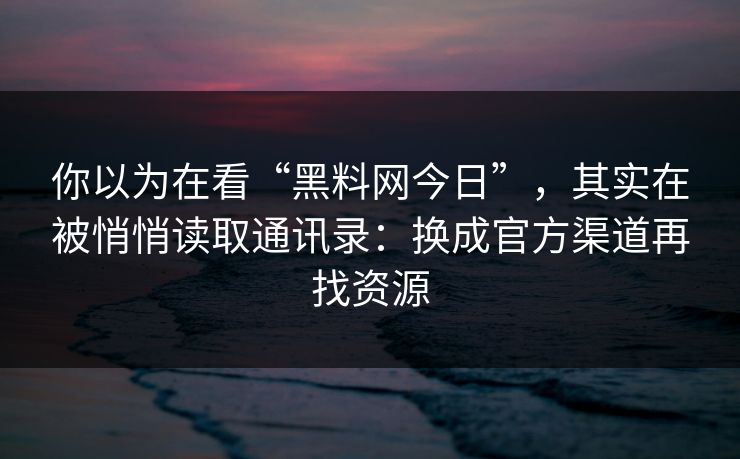 你以为在看“黑料网今日”，其实在被悄悄读取通讯录：换成官方渠道再找资源