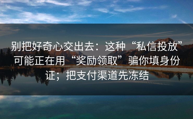 别把好奇心交出去：这种“私信投放”可能正在用“奖励领取”骗你填身份证；把支付渠道先冻结