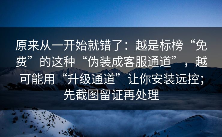原来从一开始就错了：越是标榜“免费”的这种“伪装成客服通道”，越可能用“升级通道”让你安装远控；先截图留证再处理