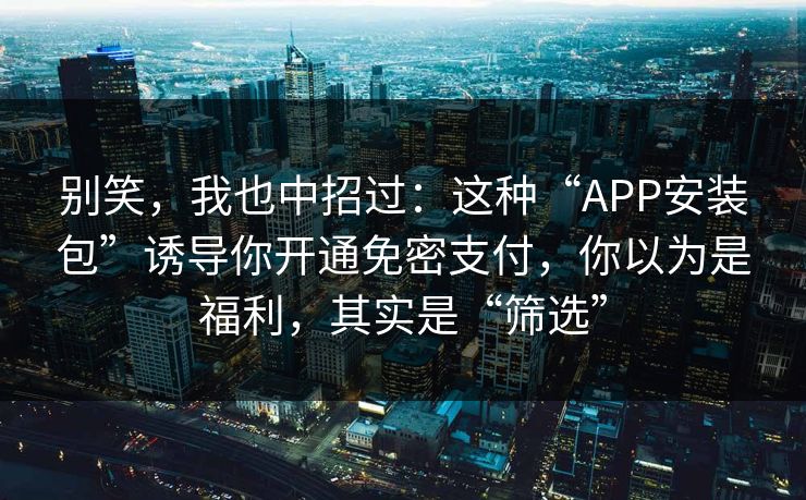 别笑，我也中招过：这种“APP安装包”诱导你开通免密支付，你以为是福利，其实是“筛选”
