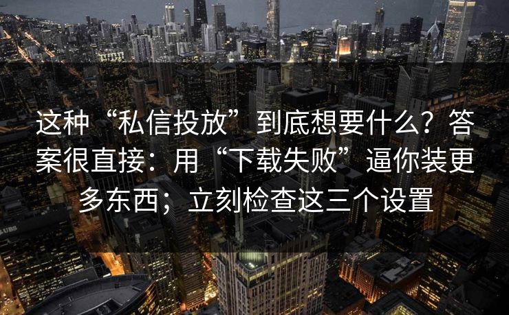 这种“私信投放”到底想要什么？答案很直接：用“下载失败”逼你装更多东西；立刻检查这三个设置