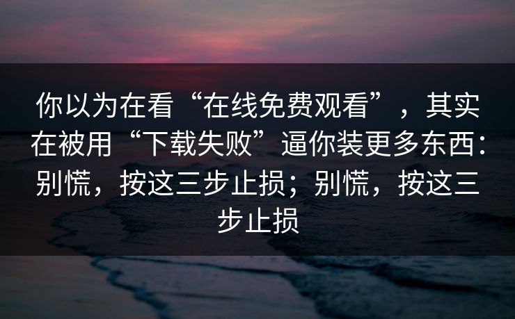你以为在看“在线免费观看”，其实在被用“下载失败”逼你装更多东西：别慌，按这三步止损；别慌，按这三步止损