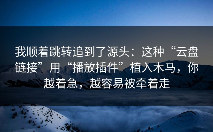 我顺着跳转追到了源头：这种“云盘链接”用“播放插件”植入木马，你越着急，越容易被牵着走