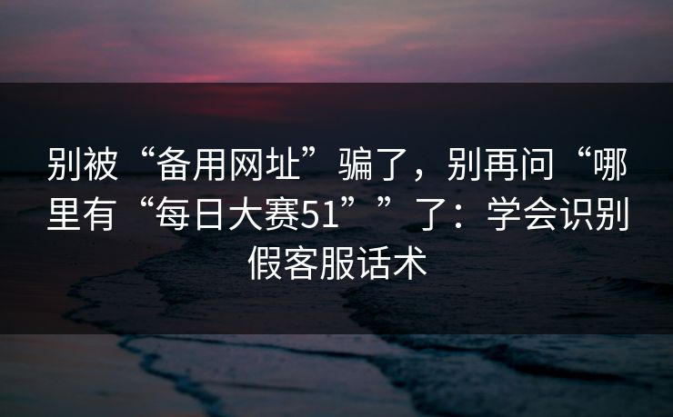 别被“备用网址”骗了，别再问“哪里有“每日大赛51””了：学会识别假客服话术
