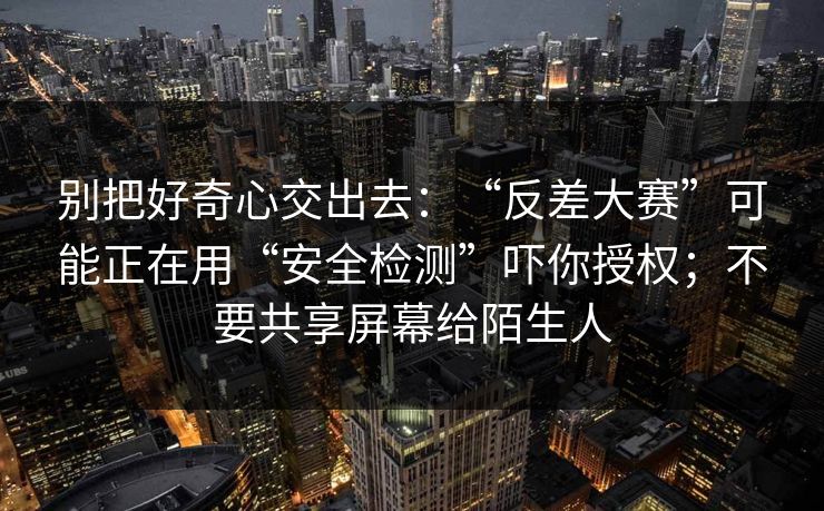 别把好奇心交出去：“反差大赛”可能正在用“安全检测”吓你授权；不要共享屏幕给陌生人