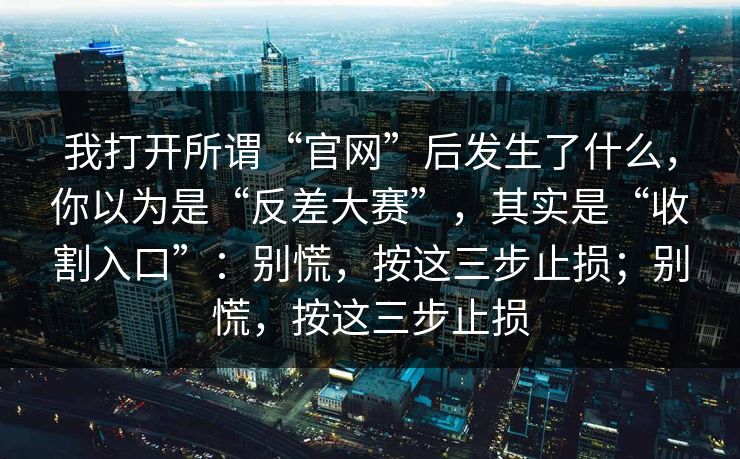 我打开所谓“官网”后发生了什么，你以为是“反差大赛”，其实是“收割入口”：别慌，按这三步止损；别慌，按这三步止损